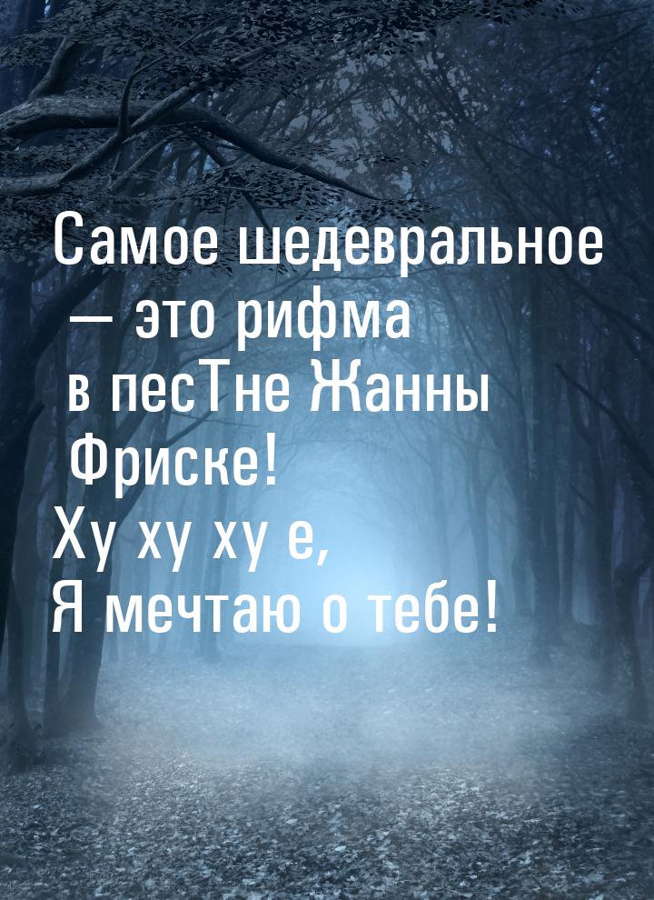 Самое шедевральное  это рифма в песТне Жанны Фриске! Ху ху ху е, Я мечтаю о тебе!