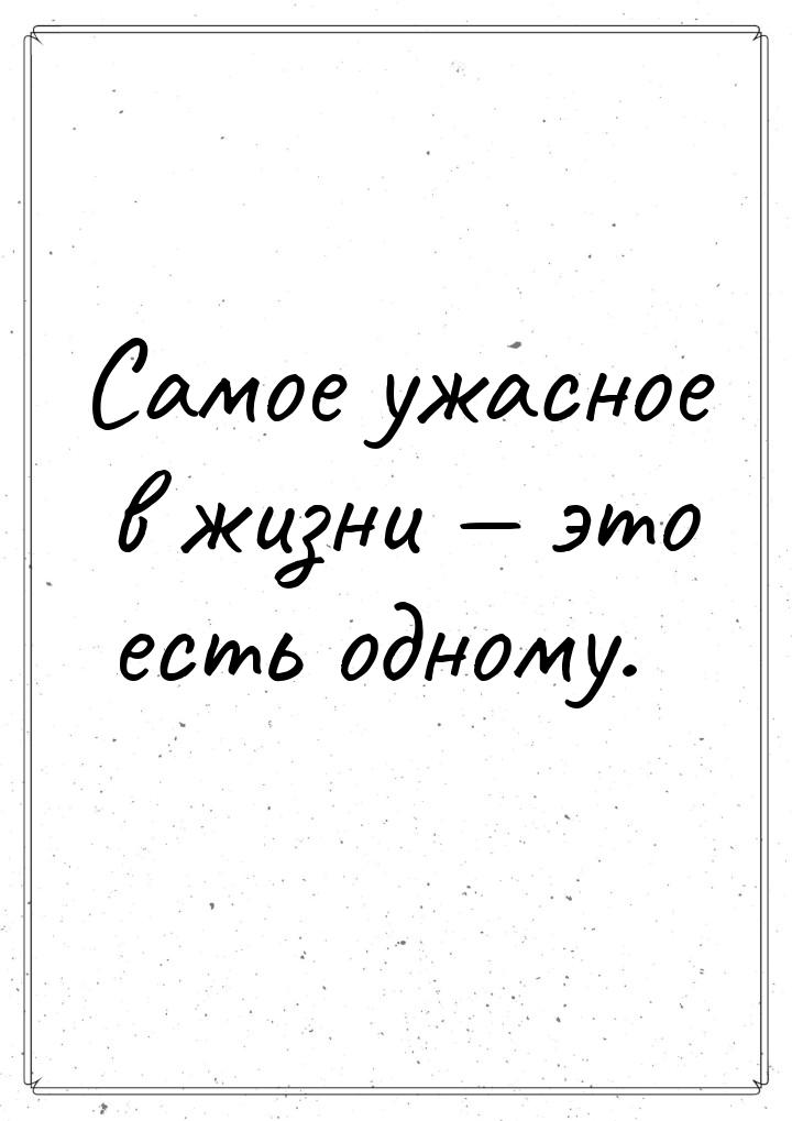 Самое ужасное в жизни — это есть одному.