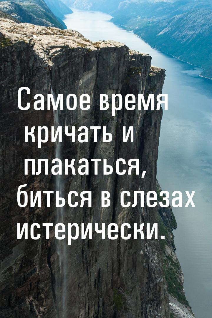 Самое время кричать и плакаться, биться в слезах истерически.