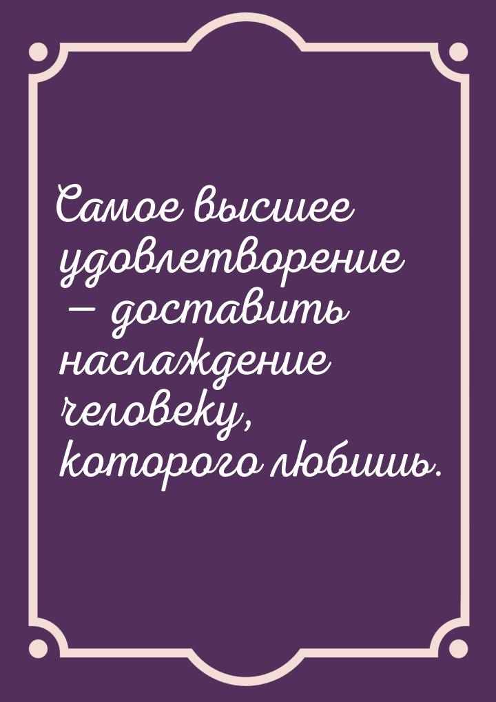 Самое высшее удовлетворение  доставить наслаждение человеку, которого любишь.