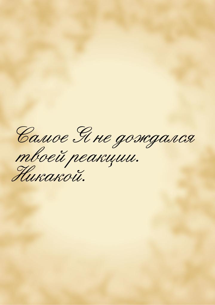 Самое Я не дождался твоей реакции. Никакой.