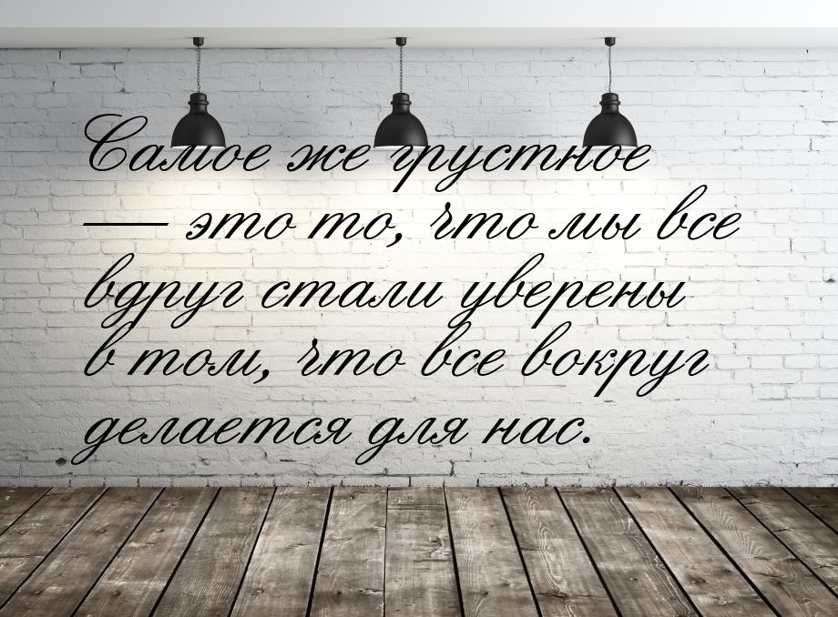 Самое же грустное  это то, что мы все вдруг стали уверены в том, что все вокруг дел