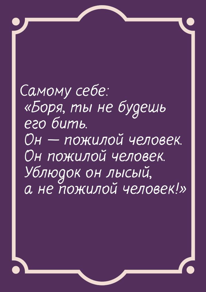 Самому себе: Боря, ты не будешь его бить. Он  пожилой человек. Он пожилой че