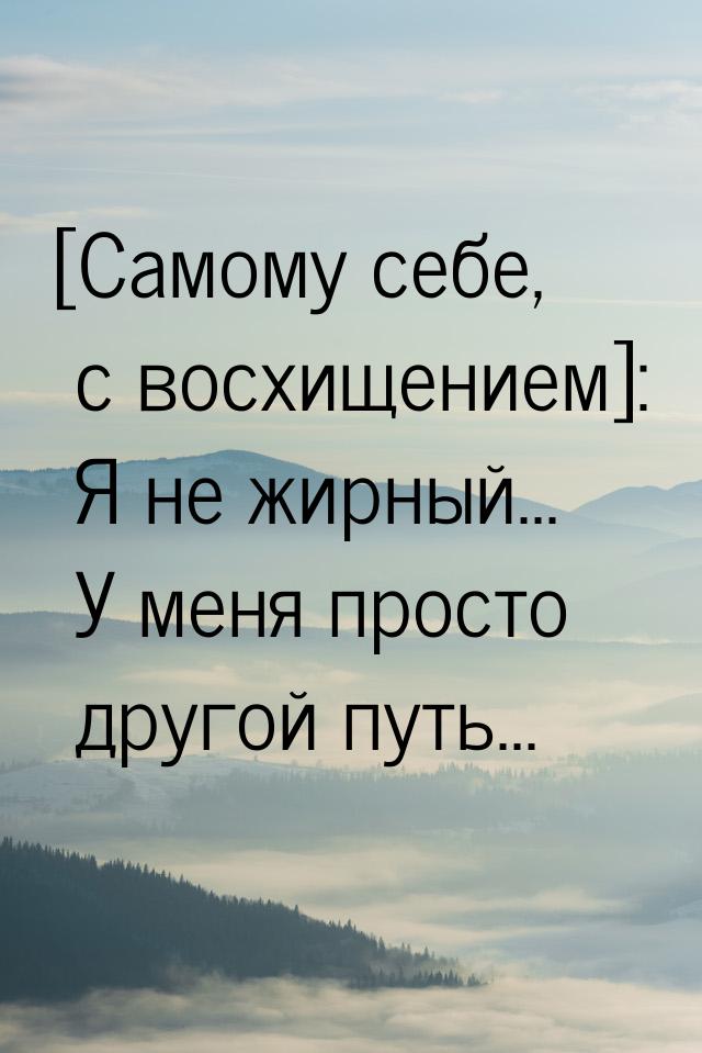 [Самому себе, с восхищением]: Я не жирный... У меня просто другой путь...