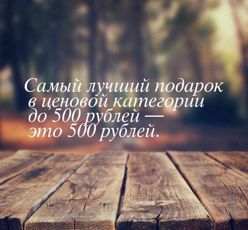 Самый лучший подарок в ценовой категории до 500 рублей — это 500 рублей.