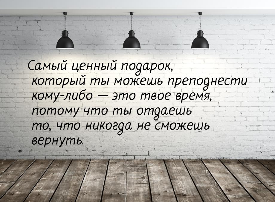 Самый ценный подарок, который ты можешь преподнести кому-либо  это твое время, пото