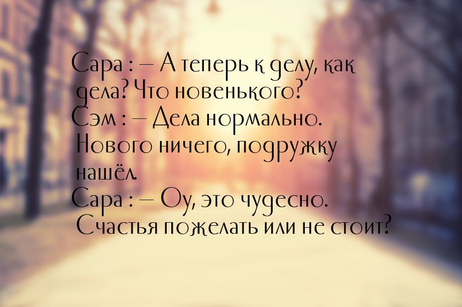 Сара :  А теперь к делу, как дела? Что новенького? Сэм :  Дела нормально. Но