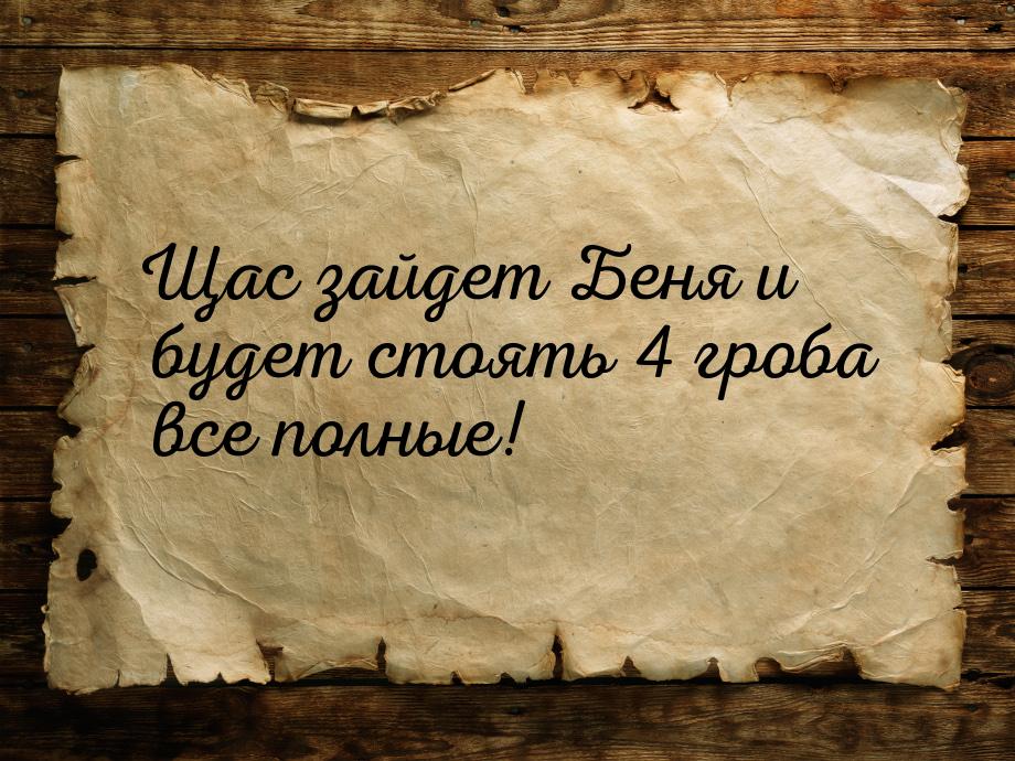 Щас зайдет Беня и будет стоять 4 гроба все полные!