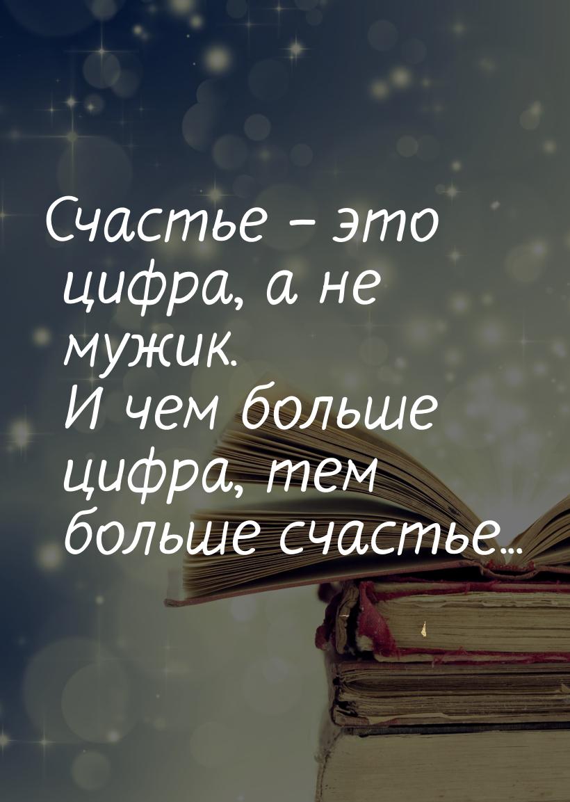 Счастье – это цифра, а не мужик. И чем больше цифра, тем больше счастье...