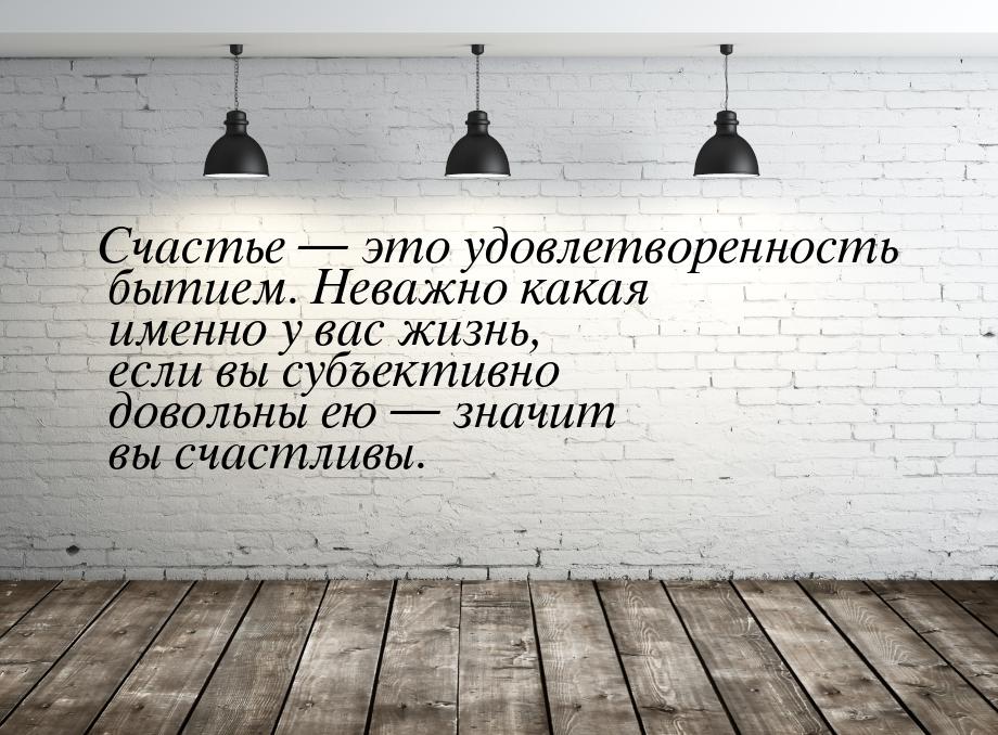 Счастье — это удовлетворенность бытием. Неважно какая именно у вас жизнь, если вы субъекти