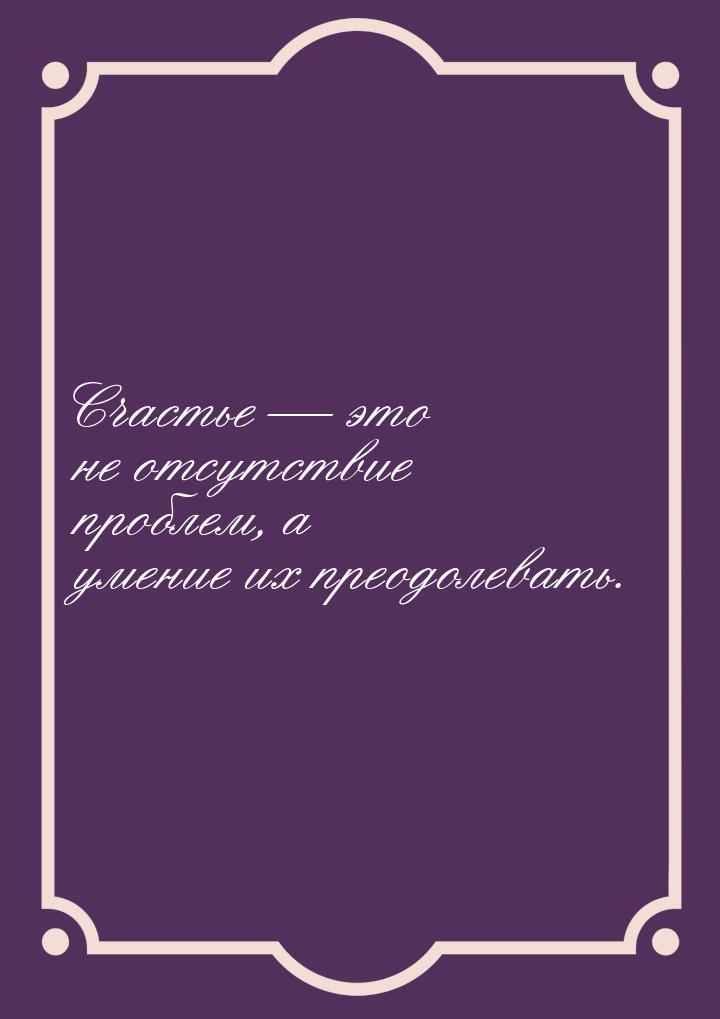 Счастье  это не отсутствие проблем, а умение их преодолевать.