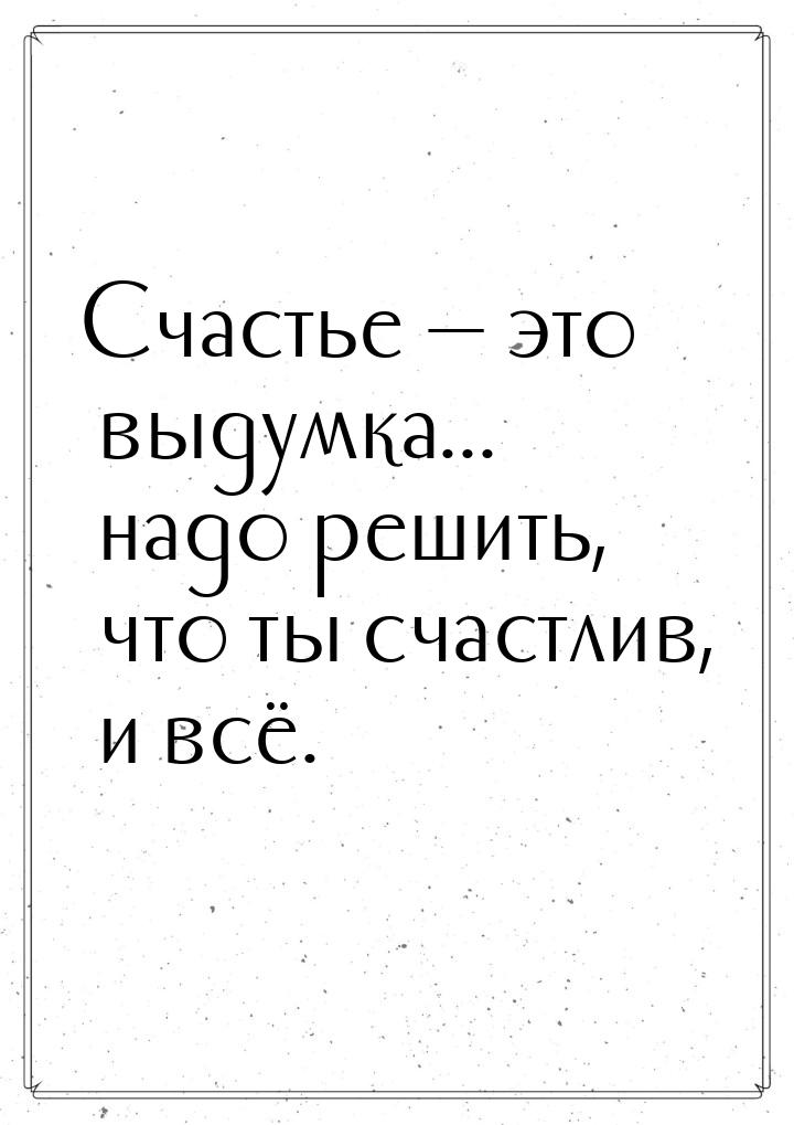 Счастье  это выдумка... надо решить, что ты счастлив, и всё.