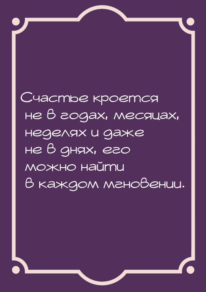 Счастье кроется не в годах, месяцах, неделях и даже не в днях, его можно найти в каждом мг