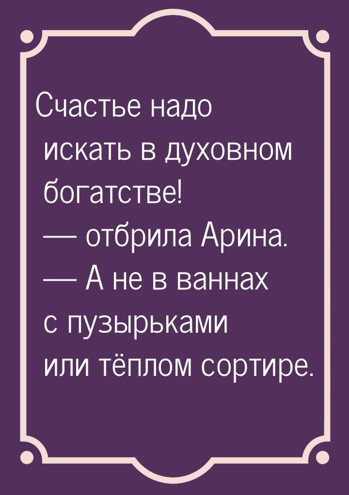 Счастье надо искать в духовном богатстве!  отбрила Арина.  А не в ваннах с п