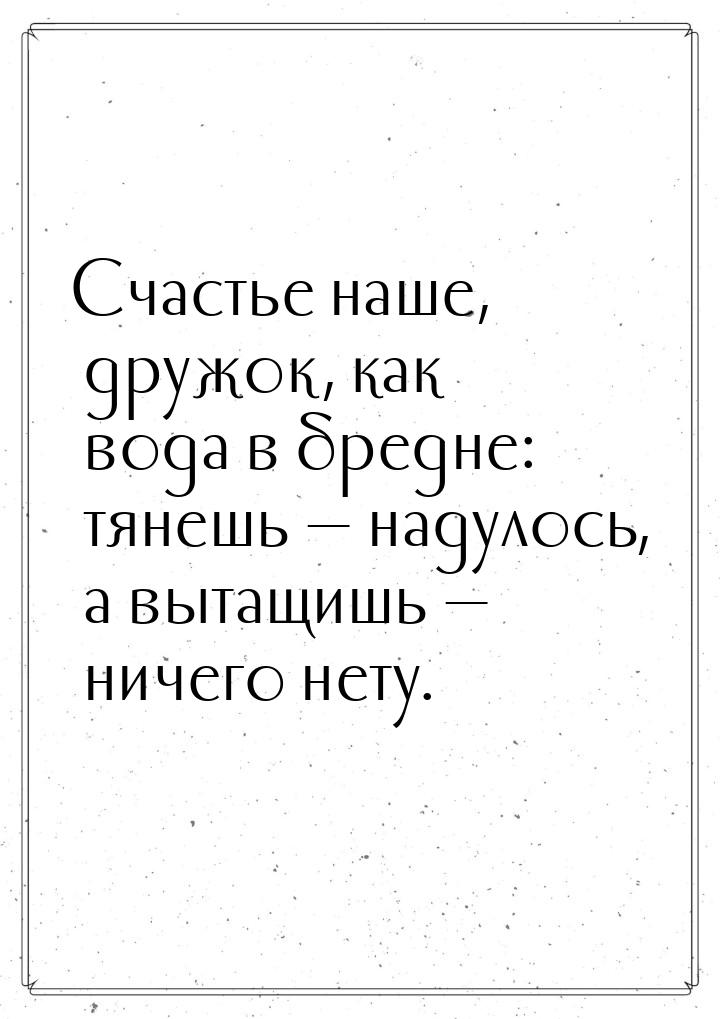 Счастье наше, дружок, как вода в бредне: тянешь  надулось, а вытащишь  ничег