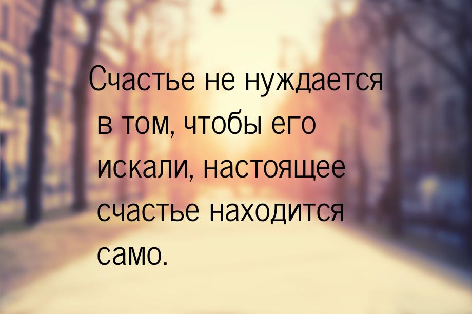 Счастье не нуждается в том, чтобы его искали, настоящее счастье находится само.