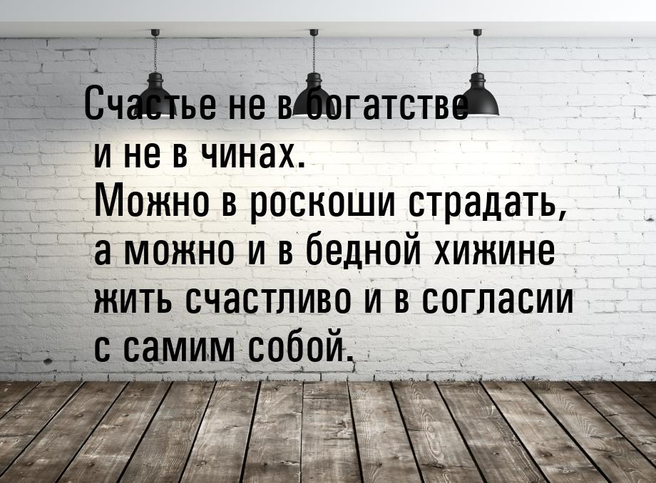 Счастье не в богатстве и не в чинах. Можно в роскоши страдать, а можно и в бедной хижине ж