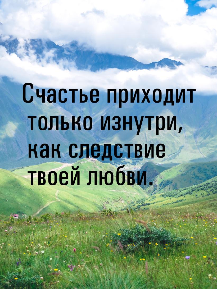 Счастье приходит только изнутри, как следствие твоей любви.