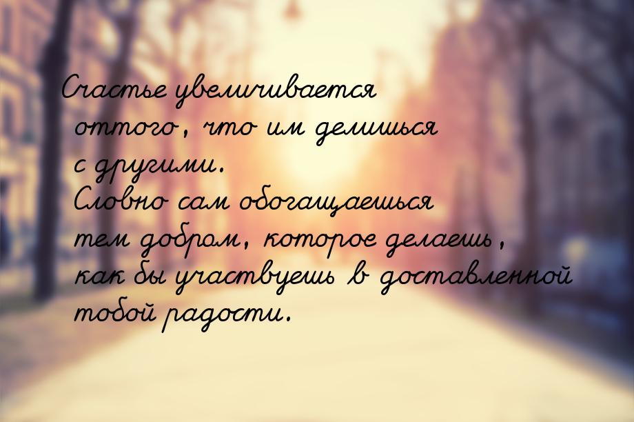 Счастье увеличивается оттого, что им делишься с другими. Словно сам обогащаешься тем добро