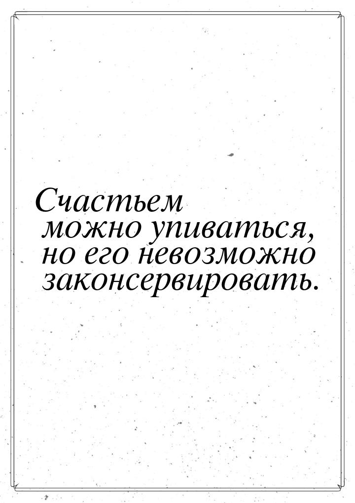 Счастьем можно упиваться, но его невозможно законсервировать.