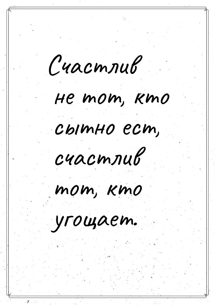 Счастлив не тот, кто сытно ест, счастлив тот, кто угощает.