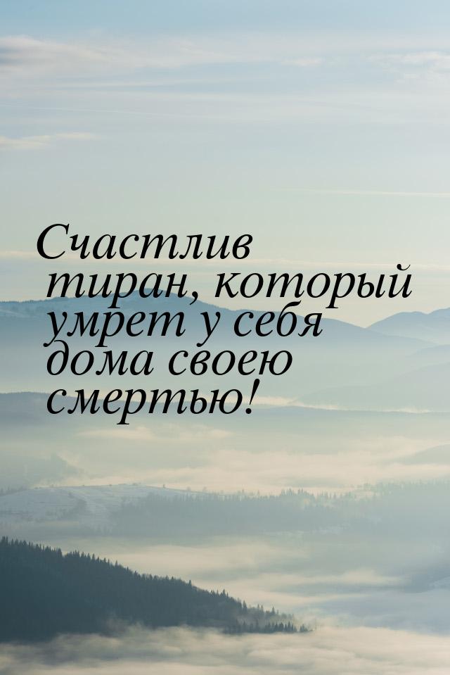 Счастлив тиран, который умрет у себя дома своею смертью!