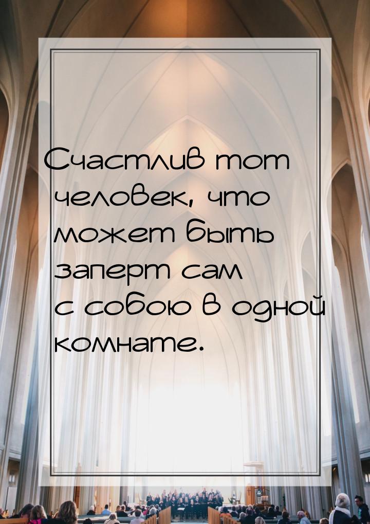 Счастлив тот человек, что может быть заперт сам с собою в одной комнате.