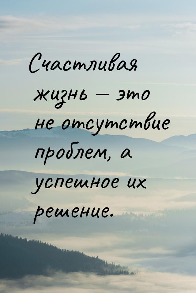 Счастливая жизнь — это не отсутствие проблем, а успешное их решение.