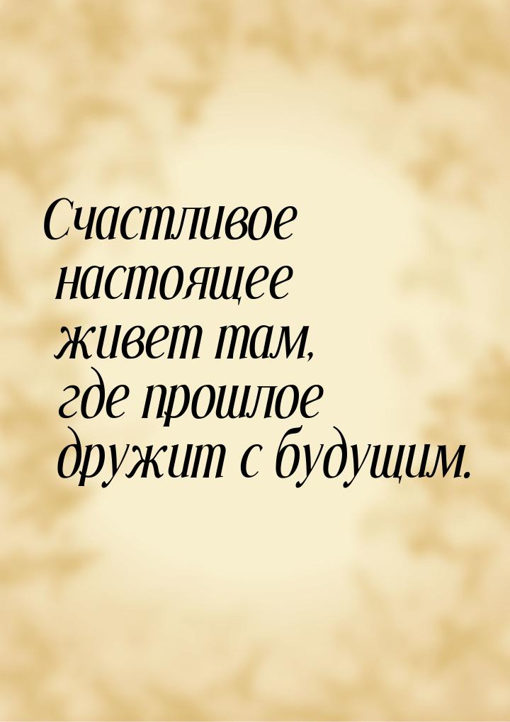 Счастливое настоящее живет там, где прошлое дружит с будущим.