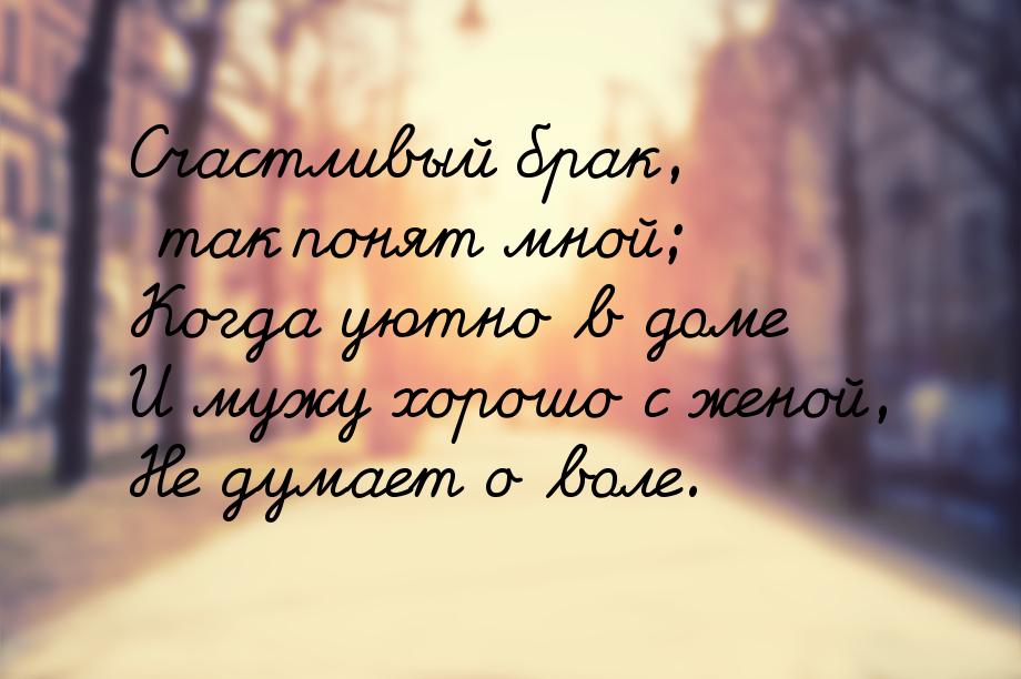 Счастливый брак, так понят мной; Когда уютно в доме И мужу хорошо с женой, Не думает о вол