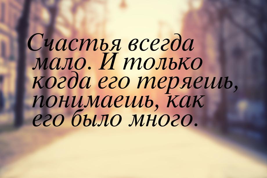 Счастья всегда мало. И только когда его теряешь, понимаешь, как его было много.