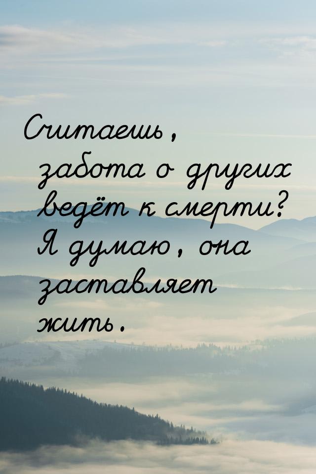 Считаешь, забота о других ведёт к смерти? Я думаю, она заставляет жить.