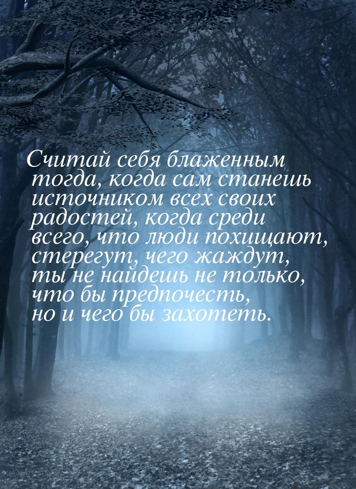 Считай себя блаженным тогда, когда сам станешь источником всех своих радостей, когда среди