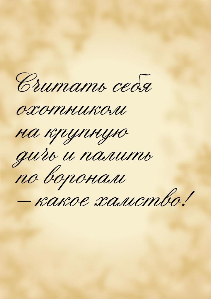 Считать себя охотником на крупную дичь и палить по воронам – какое хамство!