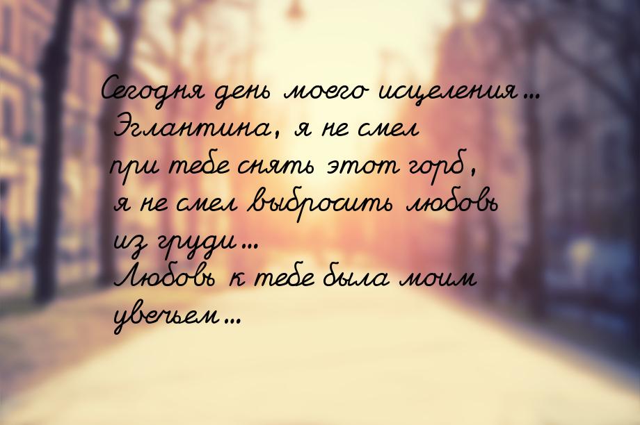 Сегодня день моего исцеления... Эглантина, я не смел при тебе снять этот горб, я не смел в