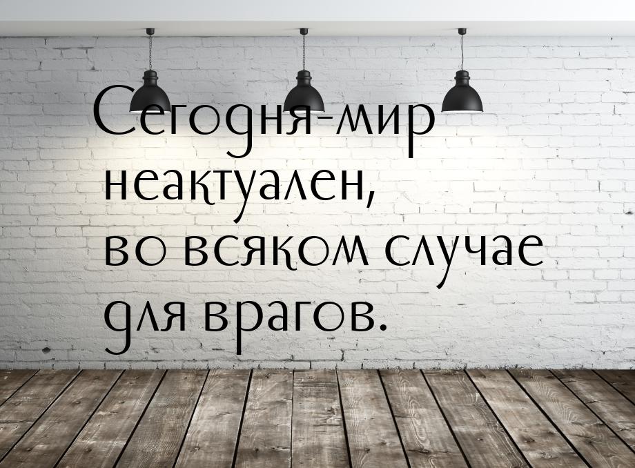 Сегодня-мир неактуален, во всяком случае для врагов.