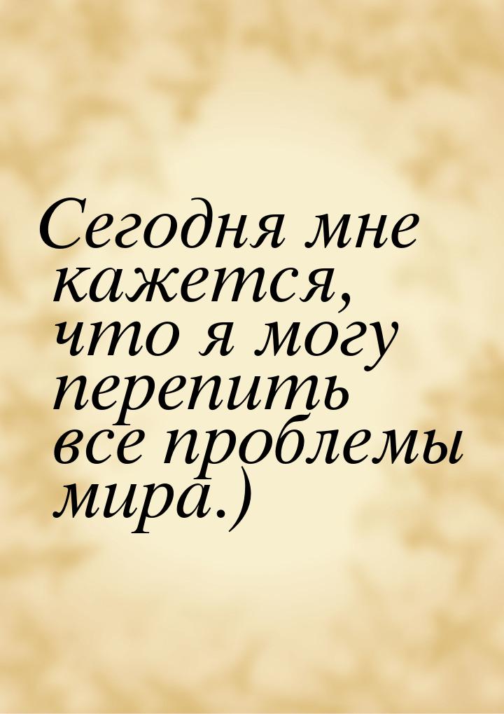 Сегодня мне кажется, что я могу перепить все проблемы мира.)