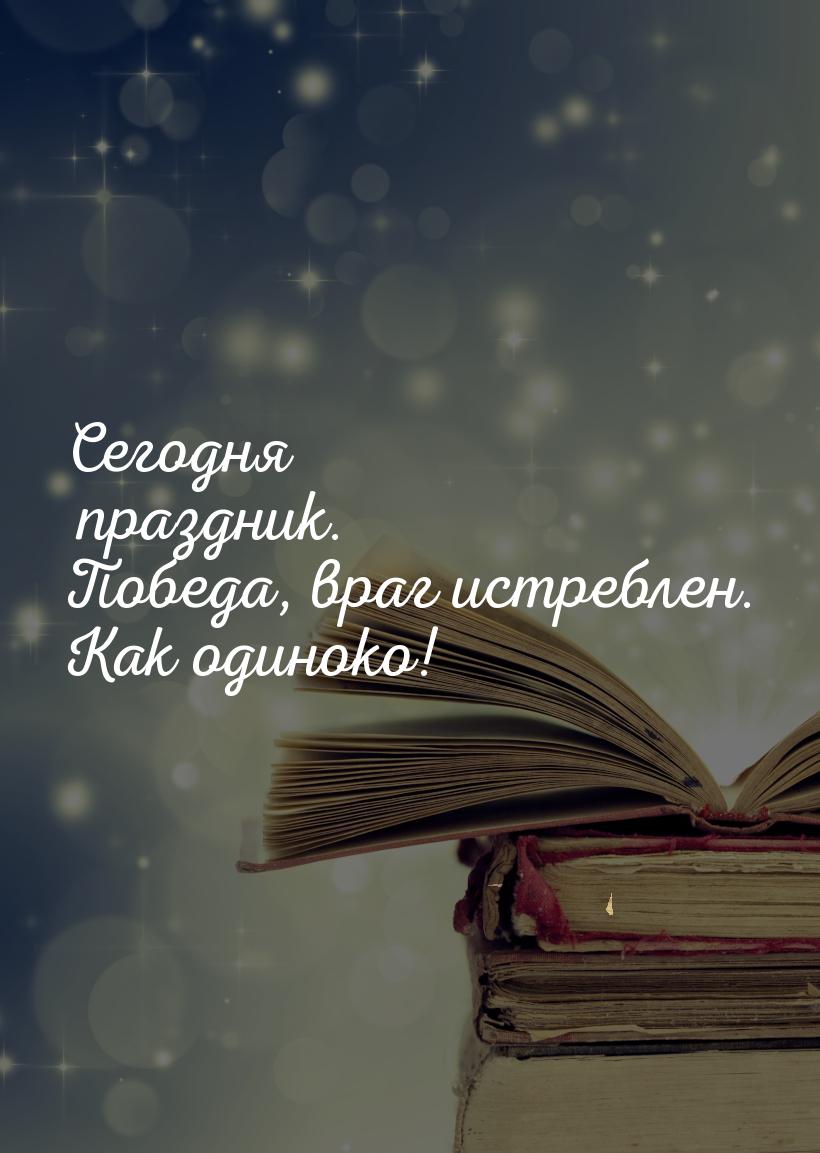 Сегодня праздник. Победа, враг истреблен. Как одиноко!