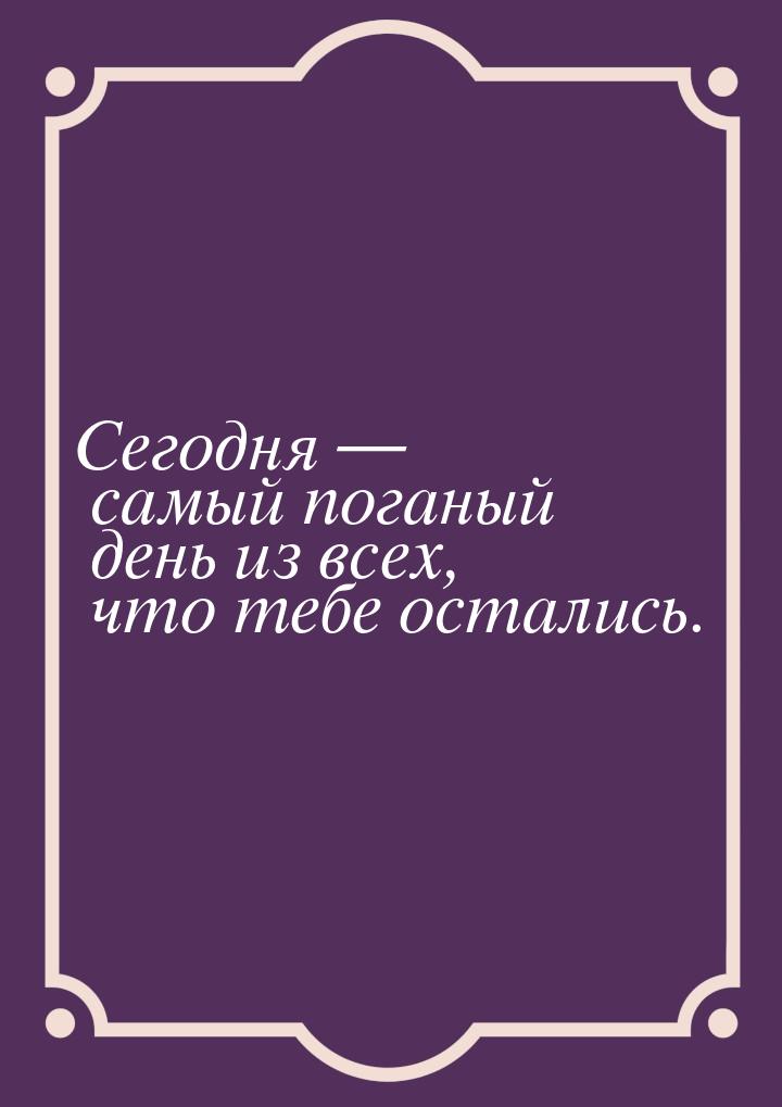 Сегодня  самый поганый день из всех, что тебе остались.