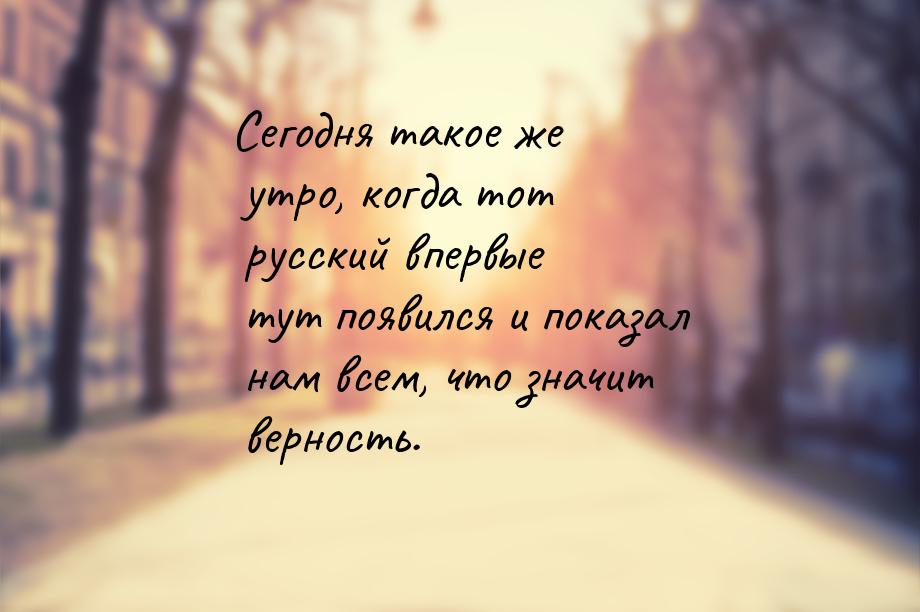 Сегодня такое же утро, когда тот русский впервые тут появился и показал нам всем, что знач