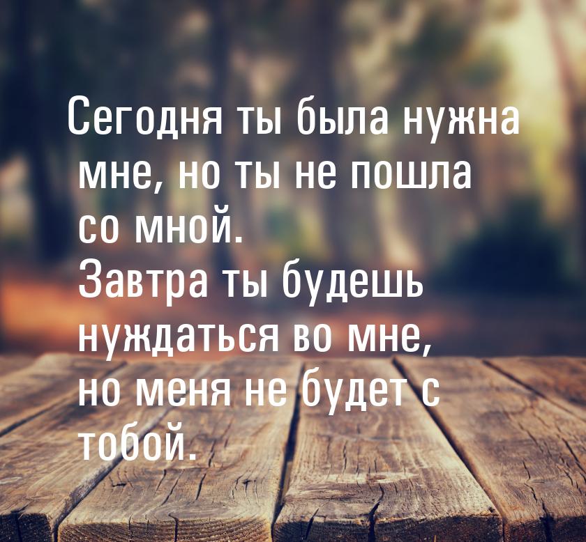 Сегодня ты была нужна мне, но ты не пошла со мной. Завтра ты будешь нуждаться во мне, но м