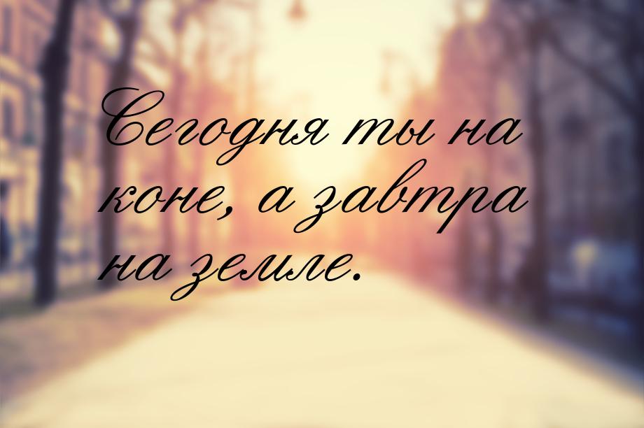 Сегодня ты на коне, а завтра на земле.