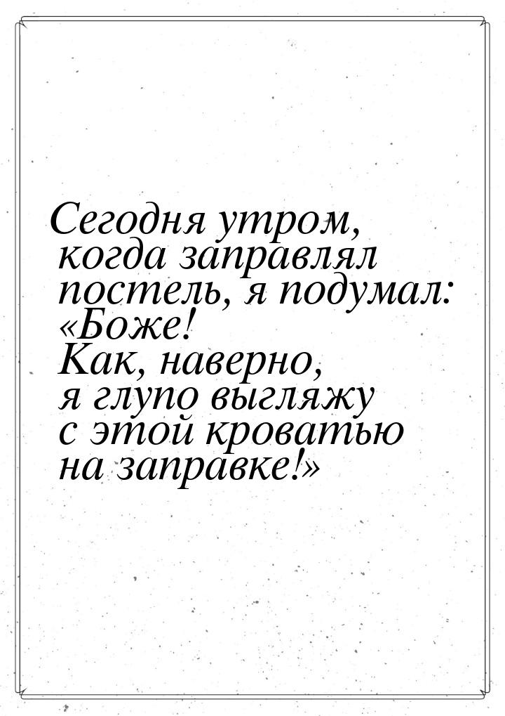 Сегодня утром, когда заправлял постель, я подумал: «Боже! Как, наверно, я глупо выгляжу с 