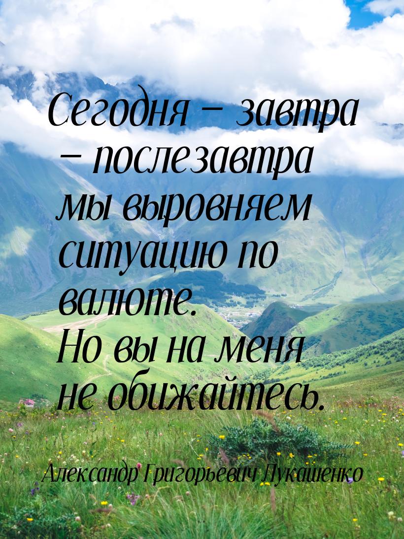 Сегодня  завтра  послезавтра мы выровняем ситуацию по валюте. Но вы на меня 