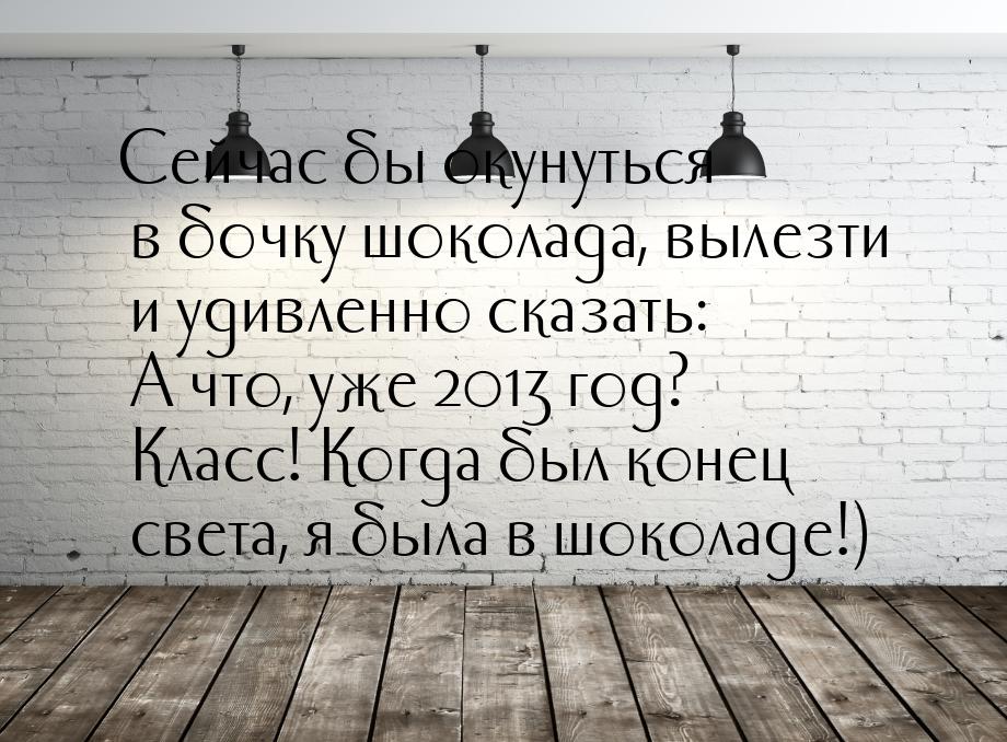 Сейчас бы окунуться в бочку шоколада, вылезти и удивленно сказать: А что, уже 2013 год? Кл