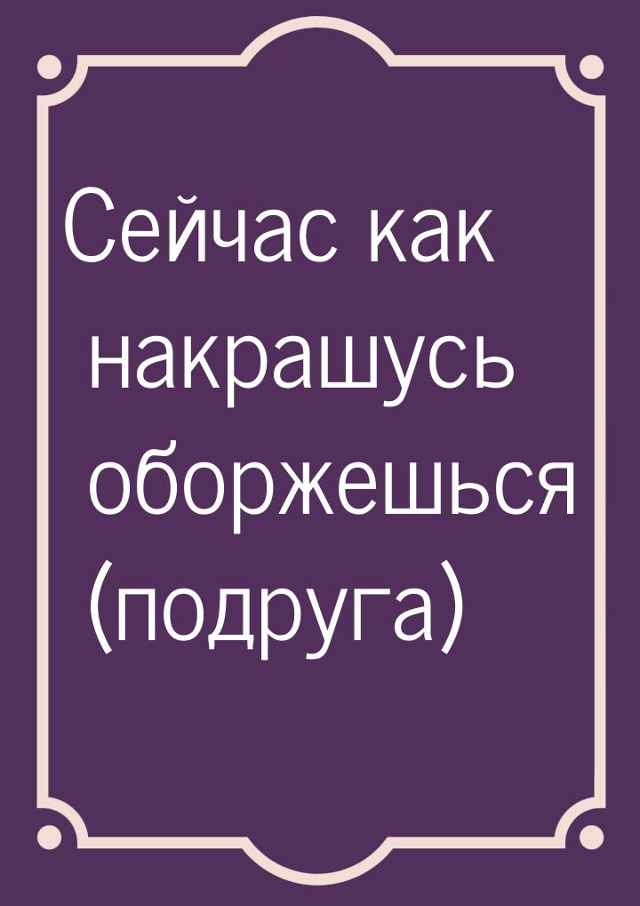 Сейчас как накрашусь оборжешься (подруга)