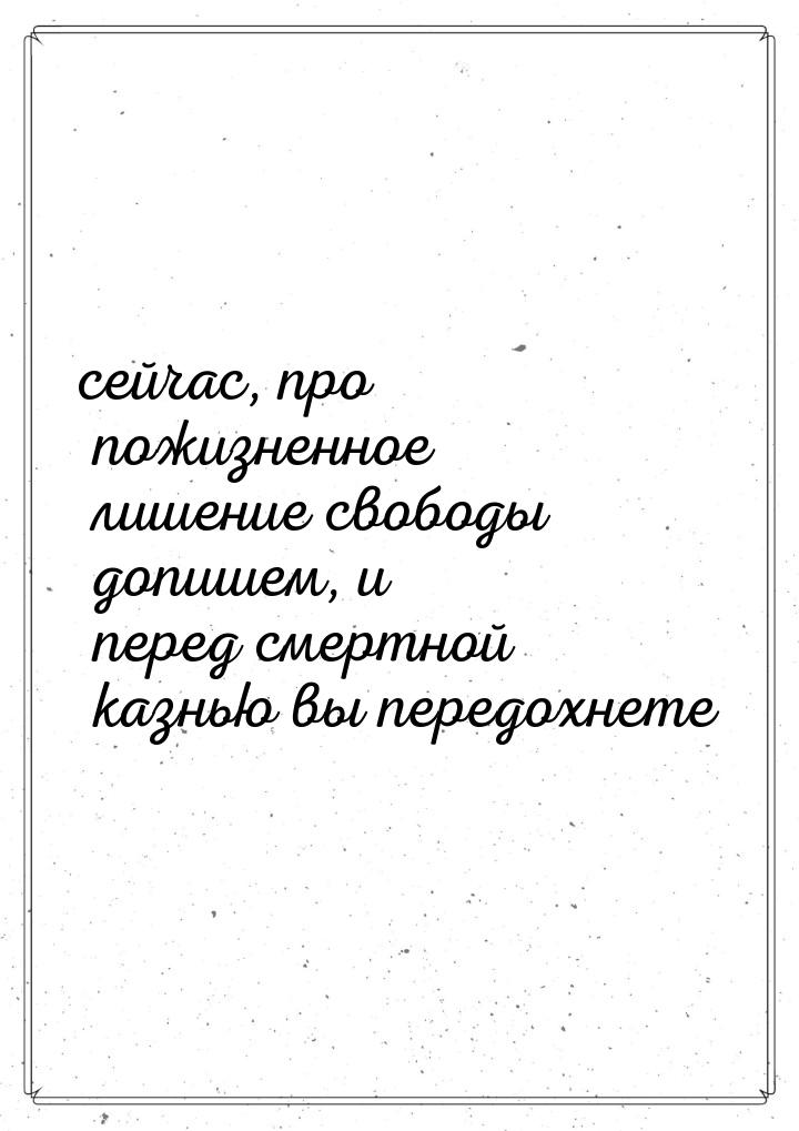 сейчас, про пожизненное лишение свободы допишем, и перед смертной казнью вы передохнете