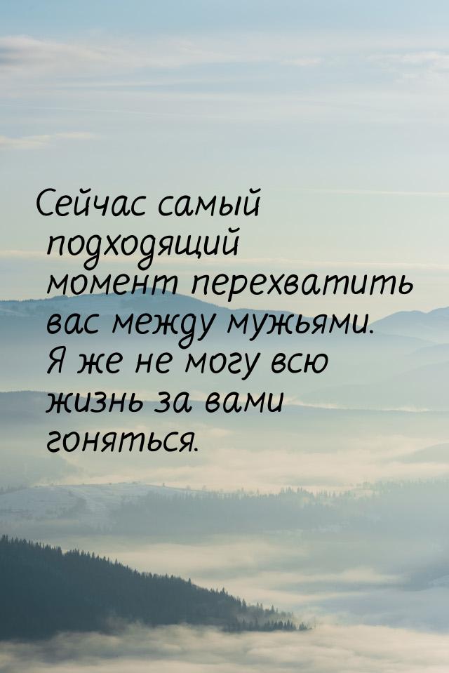 Сейчас самый подходящий момент перехватить вас между мужьями. Я же не могу всю жизнь за ва