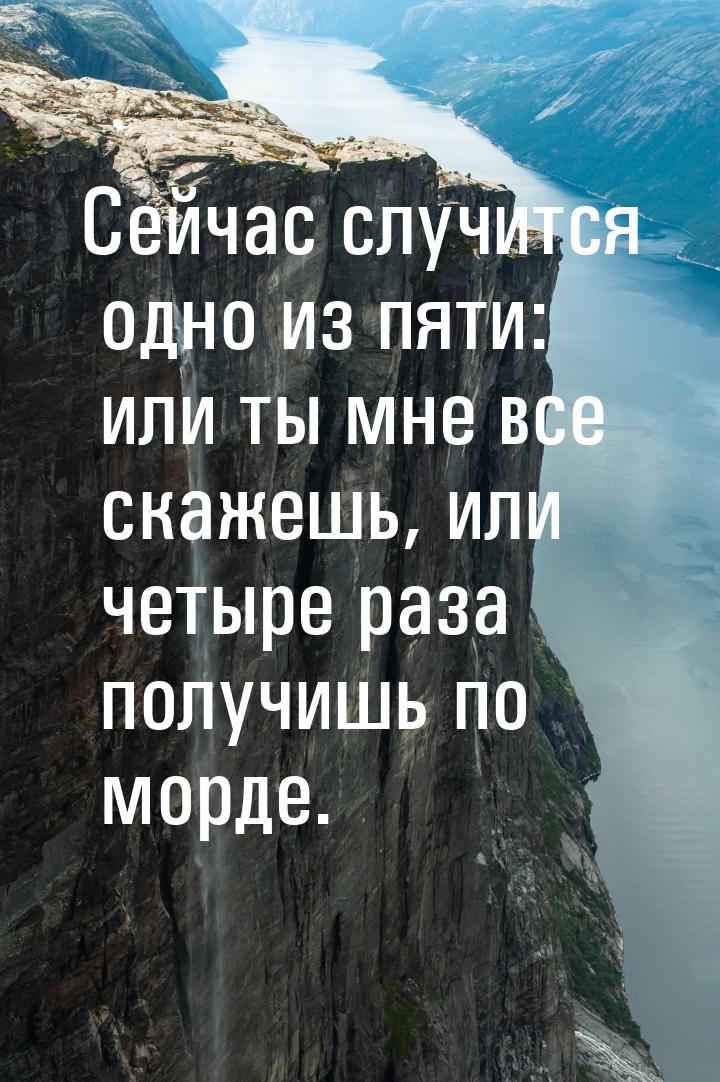 Сейчас случится одно из пяти: или ты мне все скажешь, или четыре раза получишь по морде.