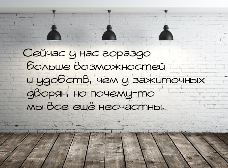 Сейчас у нас гораздо больше возможностей и удобств, чем у зажиточных дворян, но почему-то 